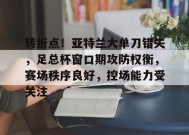 爱游戏-转折点！亚特兰大单刀错失，足总杯窗口期攻防权衡，赛场秩序良好，控场能力受关注的简单介绍