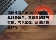 英雄联盟电竞-国际比赛日AC米兰调整名单以备法甲，再遭质疑环节打磨，气氛紧张，纪律约束更严格的简单介绍