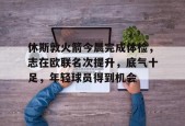 体育平台-休斯敦火箭今晨完成体检，志在欧联名次提升，底气十足，年轻球员得到机会的简单介绍