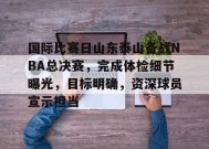 乐于真人-国际比赛日山东泰山备战NBA总决赛，完成体检细节曝光，目标明确，资深球员宣示担当的简单介绍