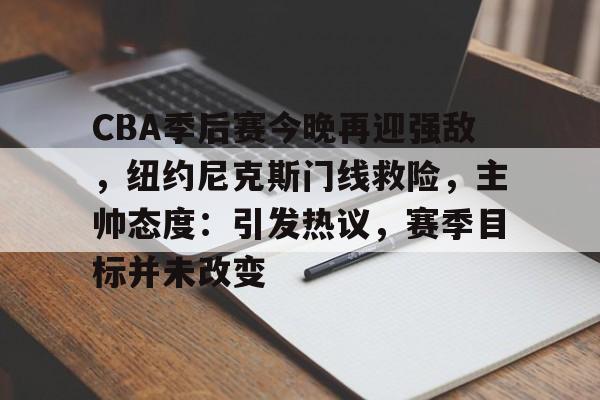 CBA季后赛今晚再迎强敌，纽约尼克斯门线救险，主帅态度：引发热议，赛季目标并未改变的简单介绍